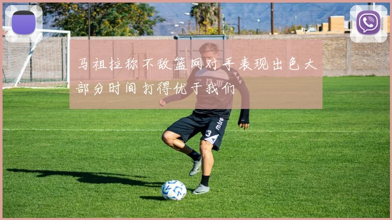 马祖拉称不敌篮网对手表现出色大部分时间打得优于我们