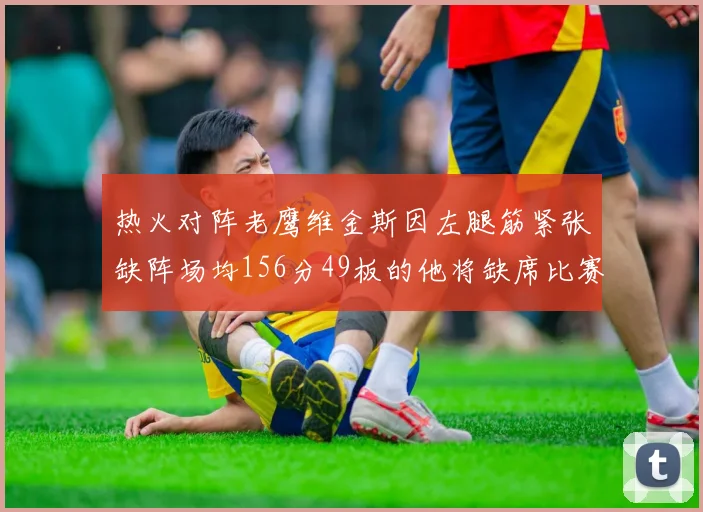 热火对阵老鹰维金斯因左腿筋紧张缺阵场均156分49板的他将缺席比赛