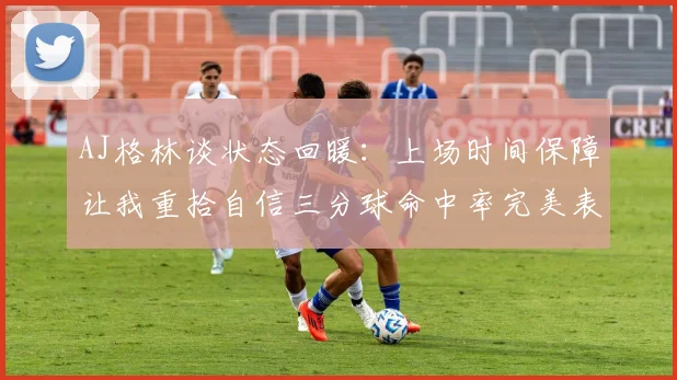 AJ格林谈状态回暖：上场时间保障让我重拾自信三分球命中率完美表现