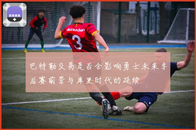 巴特勒交易是否会影响勇士未来季后赛前景与库里时代的延续