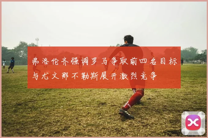 弗洛伦齐强调罗马争取前四名目标与尤文那不勒斯展开激烈竞争