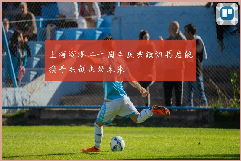上海海港二十周年庆典扬帆再启航携手共创美好未来
