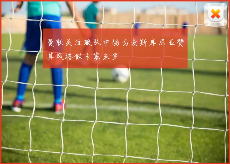 曼联关注狼队中场戈麦斯库尼亚赞其风格似卡塞米罗