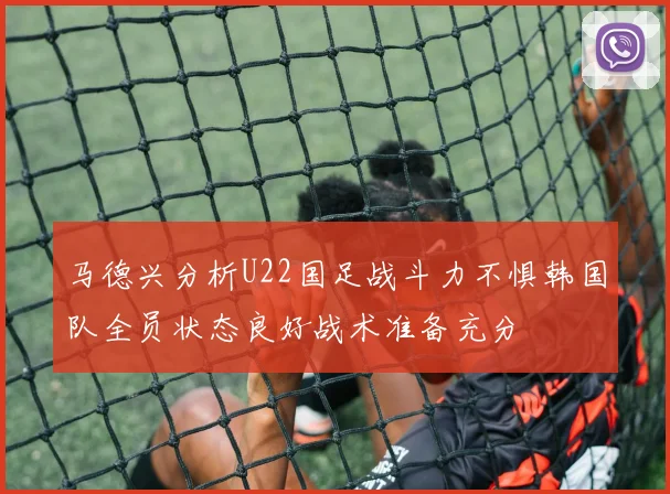 马德兴分析U22国足战斗力不惧韩国队全员状态良好战术准备充分