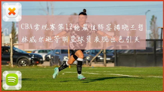 CBA常规赛第12轮最佳阵容揭晓王哲林威尔逊等明星球员表现出色引关注