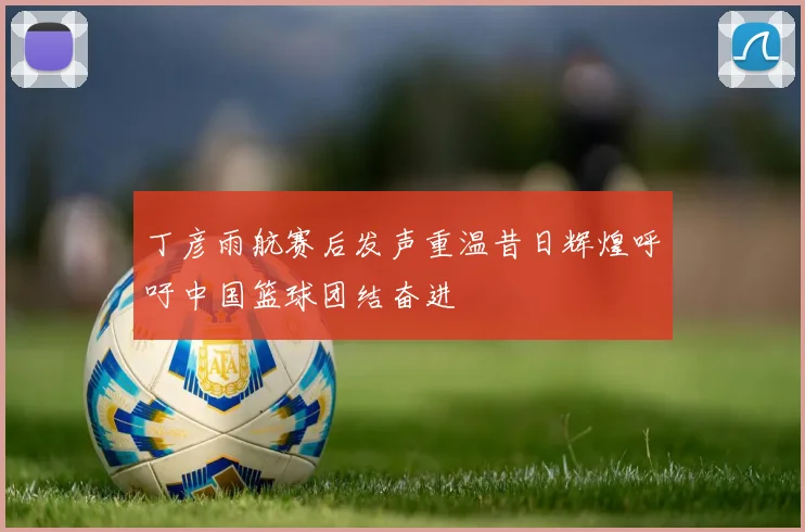丁彦雨航赛后发声重温昔日辉煌呼吁中国篮球团结奋进