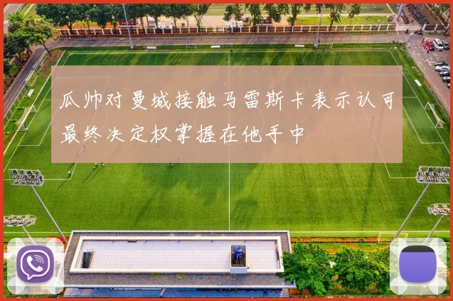 瓜帅对曼城接触马雷斯卡表示认可最终决定权掌握在他手中