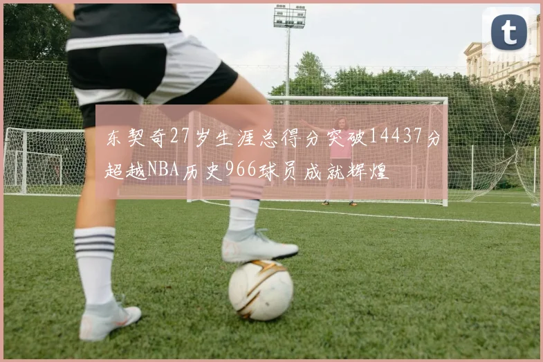 东契奇27岁生涯总得分突破14437分超越NBA历史966球员成就辉煌