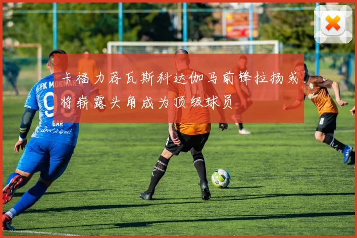 卡福力荐瓦斯科达伽马前锋拉扬或将崭露头角成为顶级球员