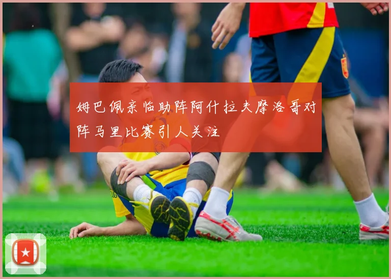 姆巴佩亲临助阵阿什拉夫摩洛哥对阵马里比赛引人关注